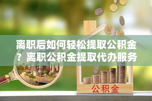 岚山离职后如何轻松提取公积金？离职公积金提取代办服务详解