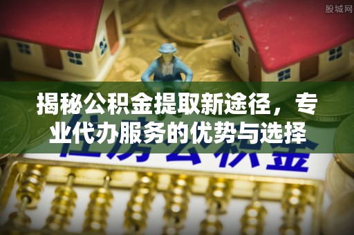 岚山揭秘公积金提取新途径，专业代办服务的优势与选择