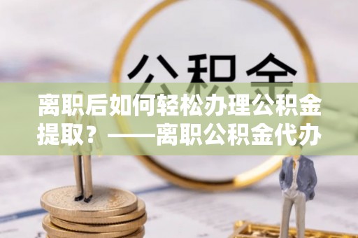 岚山离职后如何轻松办理公积金提取？——离职公积金代办提取服务详解