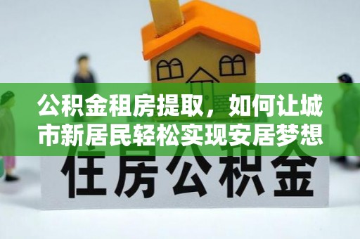 岚山公积金租房提取，如何让城市新居民轻松实现安居梦想
