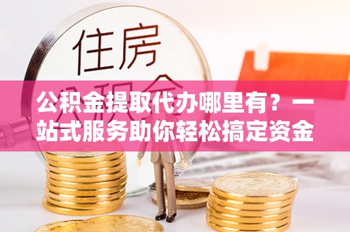 岚山公积金提取代办哪里有？一站式服务助你轻松搞定资金难题