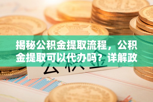 岚山揭秘公积金提取流程，公积金提取可以代办吗？详解政策与实操技巧
