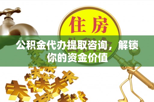 岚山公积金代办提取咨询，解锁你的资金价值