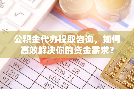 岚山公积金代办提取咨询，如何高效解决你的资金需求？