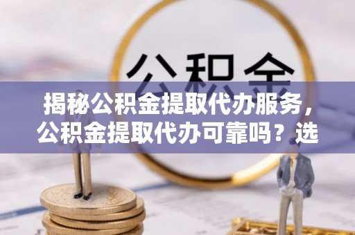 岚山揭秘公积金提取代办服务，公积金提取代办可靠吗？选择需谨慎