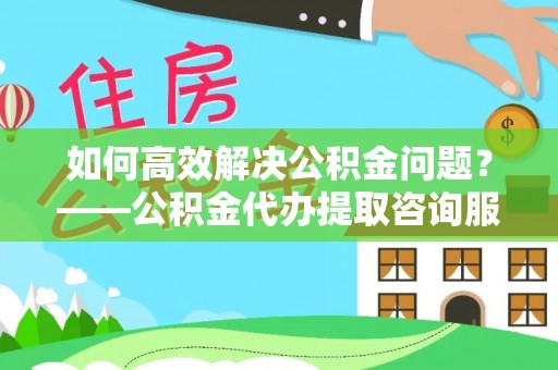 岚山如何高效解决公积金问题？——公积金代办提取咨询服务指南
