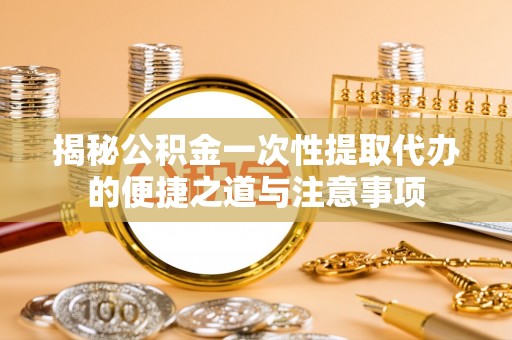 岚山揭秘公积金一次性提取代办的便捷之道与注意事项