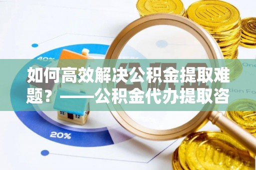 岚山如何高效解决公积金提取难题？——公积金代办提取咨询服务全解析