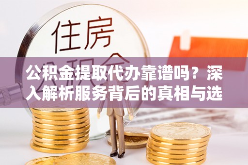 岚山公积金提取代办靠谱吗？深入解析服务背后的真相与选择指南