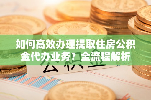 岚山如何高效办理提取住房公积金代办业务？全流程解析