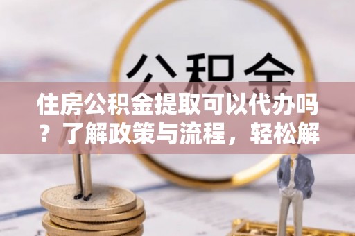 岚山住房公积金提取可以代办吗？了解政策与流程，轻松解决疑惑