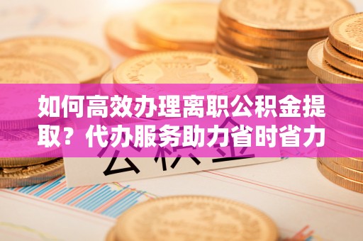岚山如何高效办理离职公积金提取？代办服务助力省时省力