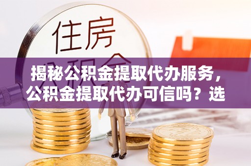 岚山揭秘公积金提取代办服务，公积金提取代办可信吗？选择前你需要知道的真相