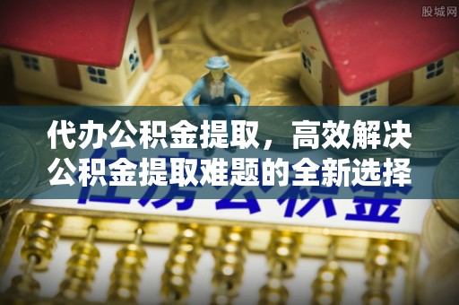 岚山代办公积金提取，高效解决公积金提取难题的全新选择