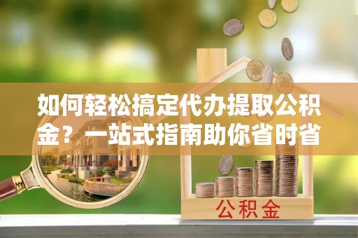 岚山如何轻松搞定代办提取公积金？一站式指南助你省时省心