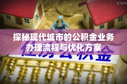 岚山探秘现代城市的公积金业务办理流程与优化方案
