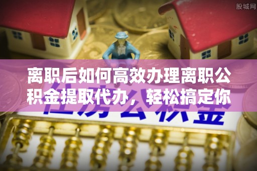 岚山离职后如何高效办理离职公积金提取代办，轻松搞定你的公积金