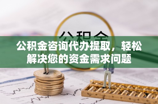 岚山公积金咨询代办提取，轻松解决您的资金需求问题