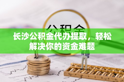 岚山长沙公积金代办提取，轻松解决你的资金难题