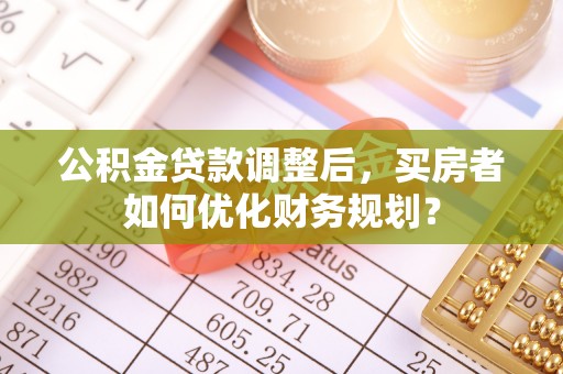 岚山公积金贷款调整后，买房者如何优化财务规划？
