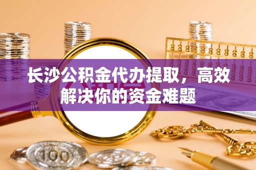 岚山长沙公积金代办提取，高效解决你的资金难题