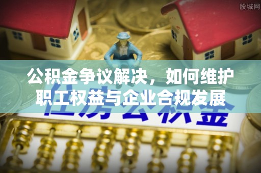岚山公积金争议解决，如何维护职工权益与企业合规发展