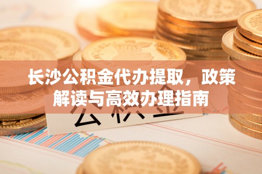 岚山长沙公积金代办提取，政策解读与高效办理指南