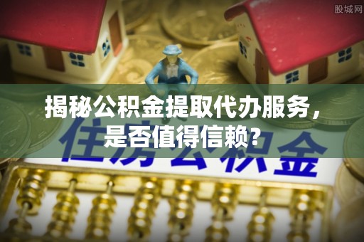 岚山揭秘公积金提取代办服务，是否值得信赖？