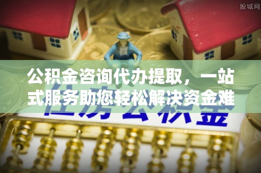 岚山公积金咨询代办提取，一站式服务助您轻松解决资金难题