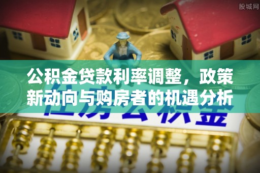 岚山公积金贷款利率调整，政策新动向与购房者的机遇分析