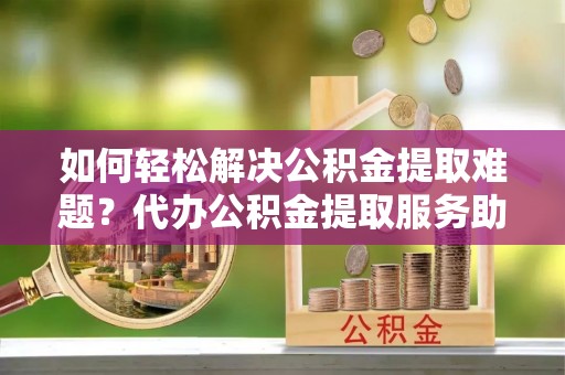 岚山如何轻松解决公积金提取难题？代办公积金提取服务助您一臂之力