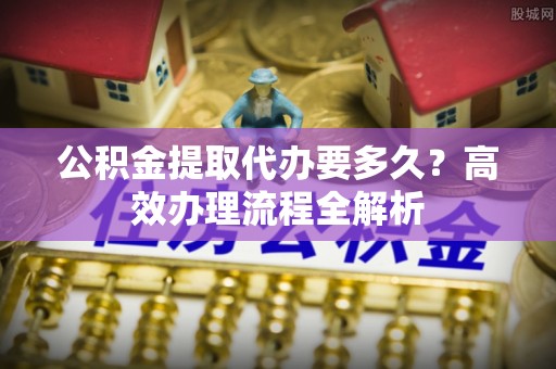岚山公积金提取代办要多久？高效办理流程全解析