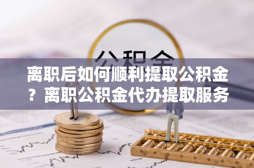 岚山离职后如何顺利提取公积金？离职公积金代办提取服务助力无忧办理