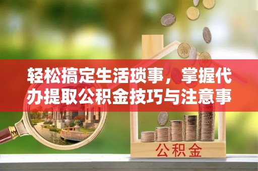 岚山轻松搞定生活琐事，掌握代办提取公积金技巧与注意事项
