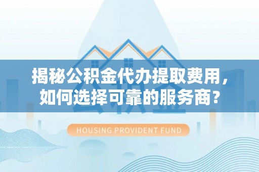 岚山揭秘公积金代办提取费用，如何选择可靠的服务商？