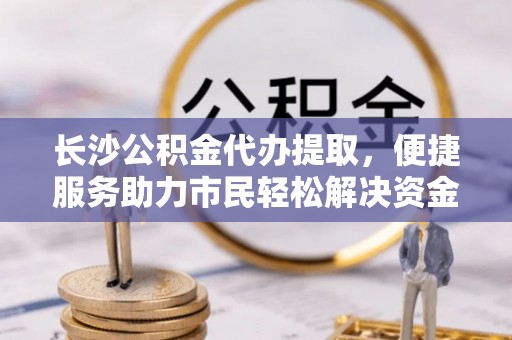 岚山长沙公积金代办提取，便捷服务助力市民轻松解决资金需求