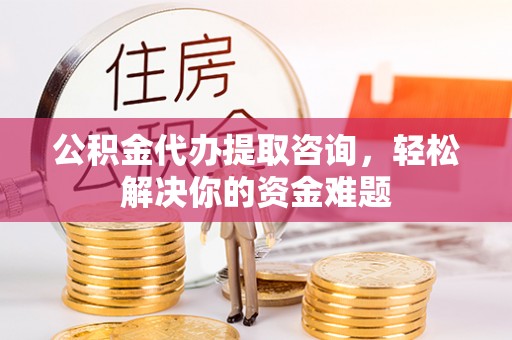 岚山公积金代办提取咨询，轻松解决你的资金难题