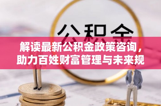 岚山解读最新公积金政策咨询，助力百姓财富管理与未来规划