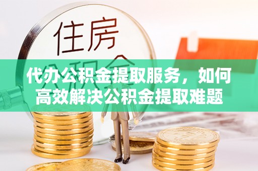 岚山代办公积金提取服务，如何高效解决公积金提取难题
