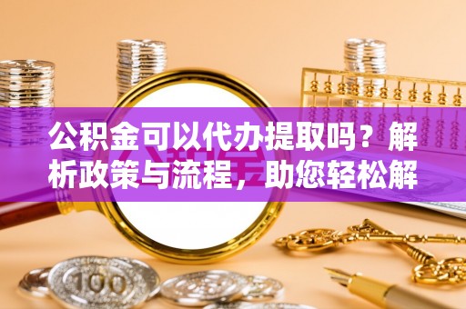 岚山公积金可以代办提取吗？解析政策与流程，助您轻松解决疑问