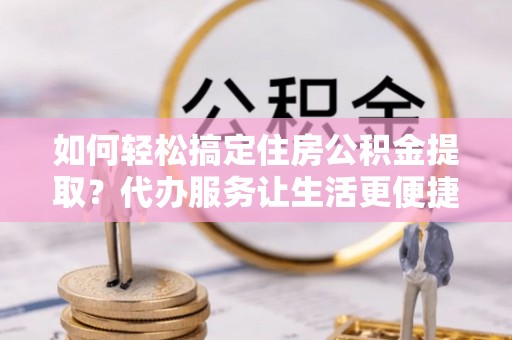 岚山如何轻松搞定住房公积金提取？代办服务让生活更便捷