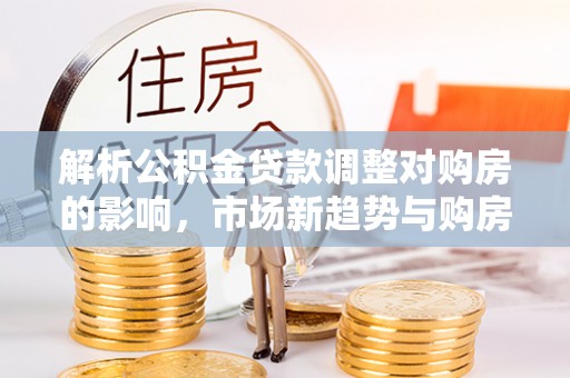 岚山解析公积金贷款调整对购房的影响，市场新趋势与购房者策略