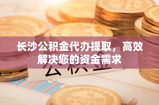 岚山长沙公积金代办提取，高效解决您的资金需求