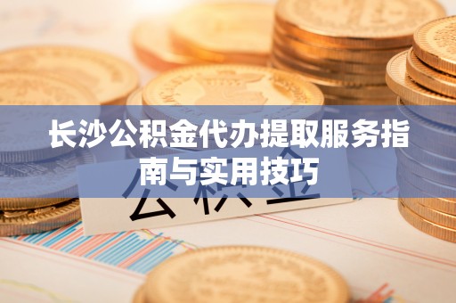 岚山长沙公积金代办提取服务指南与实用技巧