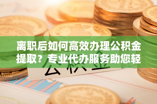 岚山离职后如何高效办理公积金提取？专业代办服务助您轻松搞定